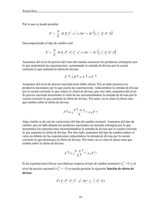Richard Roca

.

Por lo que se puede postular:
$S 



P
*
*
 X( R , Y , a )  btr   bf  i , i* , E , E e ,θ
 


  

E



Descomponiendo el tipo de cambio real:
$S 



P
 X( E , P* , P , Y * , a* )  btr   bf  i , i* , E , E e , θ






  

E



Aumentos del nivel de precios del resto del mundo encarecen los productos extranjeros por
lo que aumentaría las exportaciones aumentando la entrada de divisas por la cuenta
corriente lo que aumenta la oferta de divisas:
P*  R  X  $ S 

Aumentos del nivel de precios nacional tiene doble efecto. Por un lado encarece los
productos nacionales por lo que caería las exportaciones reduciéndose la entrada de divisas
por la cuenta corriente lo que reduce la oferta de divisas, por otro lado, aumentos del nivel
de precios nacional incrementa el valor de las incrementándose la entrada de divisas por la
cuenta corriente lo que aumenta la oferta de divisas. Por tanto, no es claro el efecto neto
que tendría sobre la oferta de divisas:
P  ¿

P  X 
?  ¿$S ?
E

Algo similar se da con las variaciones del tipo de cambio nominal. Aumentos del tipo de
cambio, por un lado abarata los productos nacionales en moneda extranjera por lo que
aumentaría las exportaciones incrementándose la entrada de divisas por la cuenta corriente
lo que aumenta la oferta de divisas. Por otro lado, aumentos del tipo de cambio reduce el
valor en dólares de las exportaciones reduciéndose la entrada de divisas por la cuenta
corriente lo que disminuye la oferta de divisas. Por tanto, no es claro el efecto neto que
tendría sobre la oferta de divisas:
E  ¿

P X 
?  ¿ $S ?
E

X
Si las exportaciones físicas son elásticas respecto al tipo de cambio nominal (  E  1 ) y al

X
nivel de precios nacional (  P  1 ) se puede postular la siguiente función de oferta de
divisas:

$ S( E , P* , P , Y , a , btr  , i , i* , E e , θ )
*









*



16











 
