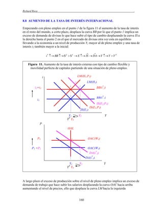 Richard Roca

.

8.8 AUMENTO DE LA TASA DE INTERÉS INTERNACIONAL
Empezando con pleno empleo en el punto 1 de la figura 11 el aumento de la tasa de interés
en el resto del mundo, a corto plazo, desplaza la curva BB por lo que el punto 1 implica un
exceso de demanda de divisas lo que hace subir el tipo de cambio desplazando la curva IS a
la derecha hasta el punto 2 en el que el mercado de divisas otra vez esta en equilibrio
llevando a la economía a un nivel de producción Y2 mayor al de pleno empleo y una tasa de
interés i2 también mayor a la inicial:




i *  BB  $ d  $ S  E  IS  DA  Y  Y  Y P

Figura 11. Aumento de la tasa de interés externa con tipo de cambio flexible y
movilidad perfecta de capitales partiendo de una situación de pleno empleo.
LM(H1,P3)

i

LM(H1)

2´
3

i2=i3

BB(i*2)

2

1

BB(i*1)

i1
IS(E1)
Y1
YP Y3

IS(E2,P1)
IS(E3,P3)

Y2

Y

P
OAL
P3
P1 =P2

OAC(W3)

3

1

Y1
YP Y3

2

Y2

OAC(W1)
DA(i*2)
DA(i*1)
Y

A largo plazo el exceso de producción sobre el nivel de pleno empleo implica un exceso de
demanda de trabajo que hace subir los salarios desplazando la curva OAC hacia arriba
aumentando el nivel de precios, ello que desplaza la curva LM hacia la izquierda

160

 