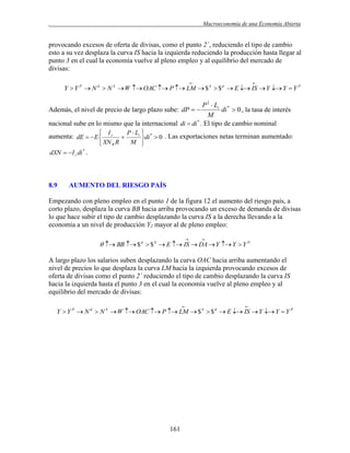 .

Macroeconomía de una Economía Abierta

provocando excesos de oferta de divisas, como el punto 2´, reduciendo el tipo de cambio
esto a su vez desplaza la curva IS hacia la izquierda reduciendo la producción hasta llegar al
punto 3 en el cual la economía vuelve al pleno empleo y al equilibrio del mercado de
divisas:




Y  Y P  N d  N S  W  OAC  P  LM  $ S  $ d  E  IS  Y  Y  Y P

P 2  Li *
di  0 , la tasa de interés
M
nacional sube en lo mismo que la internacional di  di * . El tipo de cambio nominal
Además, el nivel de precio de largo plazo sube: dP  

 Ir
P  Li  *

di  0 . Las exportaciones netas terminan aumentado:
M 
 XN R R

aumenta: dE   E 
dXN   I r di * .

8.9

AUMENTO DEL RIESGO PAÍS

Empezando con pleno empleo en el punto 1 de la figura 12 el aumento del riesgo país, a
corto plazo, desplaza la curva BB hacia arriba provocando un exceso de demanda de divisas
lo que hace subir el tipo de cambio desplazando la curva IS a la derecha llevando a la
economía a un nivel de producción Y2 mayor al de pleno empleo:




  BB  $ d  $ S  E  IS  DA  Y  Y  Y P

A largo plazo los salarios suben desplazando la curva OAC hacia arriba aumentando el
nivel de precios lo que desplaza la curva LM hacia la izquierda provocando excesos de
oferta de divisas como el punto 2´ reduciendo el tipo de cambio desplazando la curva IS
hacia la izquierda hasta el punto 3 en el cual la economía vuelve al pleno empleo y al
equilibrio del mercado de divisas:




Y  Y P  N d  N S  W  OAC  P  LM  $ S  $ d  E  IS  Y  Y  Y P

161

 