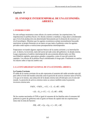.

Macroeconomía de una Economía Abierta

Capitulo 9
EL ENFOQUE INTERTEMPORAL DE UNA ECONOMÍA
ABIERTA

1. INTRODUCCIÓN
En este enfoque mostramos como afecta a la cuenta corriente, las exportaciones, las
importaciones la política fiscal y los shocks externos a mediano y largo plazo considerando
que el nivel de producción esta determinado básicamente por la dotación de recursos y el
nivel tecnológico. Mientras que los agentes económicos actúan racionalmente buscando
maximizar su propio bienestar en un marco en que tanto el gobierno como los agentes
privados están sujetos a restricciones presupuestarias intertemporales.
Empezamos revisando algunos aspectos básicos de la cuenta corriente y su interrelación
con el ahorro, la inversión, tanto del sector privado como del gobierno y la deuda externa.
Luego exponemos el análisis intertemporal de una economía abierta tanto con libre
movilidad de capitales, para países grandes y pequeños, como el caso del control de
capitales. Los efectos de la política fiscal considerando el riesgo país. Finalmente se analiza
los efectos sobre el tipo de cambio real.

2. LA CONTABILIDAD NACIONAL DE UNA ECONOMÍA ABIERTA
La Cuenta Corriente
El saldo de la cuenta corriente de un año representa el aumento del saldo acreedor neto del
país sobre el resto del mundo conocida como la posición de activos externos netos (PAEN),
o lo que es lo mismo, una reducción de la deuda externa neta (D) del país con el resto del
mundo. La posición de activos externos netos se conoce también como la posición
inversora externa neta.

PAEN t  PAEN t 1  CCt  X t Z t  RFt  BTRt
 ( Dt  Dt 1 )  CCt  X t Z t  RFt  BTRt
De las cuentas nacionales el PNB es igual al consumo de las familias más el consumo del
gobierno (o gasto de gobierno) más el gasto en bienes de capital más las exportaciones
netas más la renta de factores:

PIBt  RFt  Cpt  Cg t  I t  XN t  RFt

163

 
