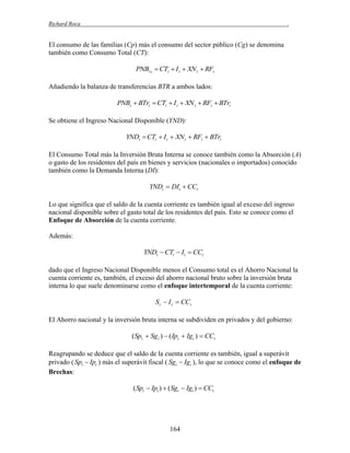 Richard Roca

.

El consumo de las familias (Cp) más el consumo del sector público (Cg) se denomina
también como Consumo Total (CT):

PNBt t  CTt  I t  XN t  RFt
Añadiendo la balanza de transferencias BTR a ambos lados:

PNBt  BTrt  CTt  I t  XN t  RFt  BTrt
Se obtiene el Ingreso Nacional Disponible (YND):

YNDt  CTt  I t  XN t  RFt  BTrt
El Consumo Total más la Inversión Bruta Interna se conoce también como la Absorción (A)
o gasto de los residentes del país en bienes y servicios (nacionales o importados) conocido
también como la Demanda Interna (DI):

YNDt  DIt  CCt
Lo que significa que el saldo de la cuenta corriente es también igual al exceso del ingreso
nacional disponible sobre el gasto total de los residentes del país. Esto se conoce como el
Enfoque de Absorción de la cuenta corriente.
Además:

YNDt  CTt  It  CCt
dado que el Ingreso Nacional Disponible menos el Consumo total es el Ahorro Nacional la
cuenta corriente es, también, el exceso del ahorro nacional bruto sobre la inversión bruta
interna lo que suele denominarse como el enfoque intertemporal de la cuenta corriente:

S t  I t  CCt
El Ahorro nacional y la inversión bruta interna se subdividen en privados y del gobierno:

(Spt  Sg t )  ( Ipt  Ig t )  CCt
Reagrupando se deduce que el saldo de la cuenta corriente es también, igual a superávit
privado ( Spt  Ipt ) más el superávit fiscal ( Sgt  Igt ), lo que se conoce como el enfoque de
Brechas:

(Spt  Ipt )  (Sgt  Igt )  CCt

164

 