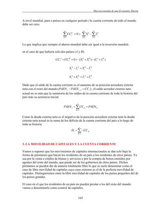 .

Macroeconomía de una Economía Abierta

A nivel mundial, para n países en cualquier periodo t la cuenta corriente de todo el mundo
debe ser cero:
n

 CC
h1

h
t

0

n

n

S  I
h1

h
t

j 1

h
t

Lo que implica que siempre el ahorro mundial debe ser igual a la inversión mundial:.
en el caso de que hubiera solo dos países (A y B):

CCtA  CCtB  0  (StA  StB )  (I tA  I tB )

S tA  I tA  S tB  I tB
S tA  S tB  I tA  I tB
Dado que el saldo de la cuenta corriente es el aumento de su posición acreedora externa
neta con el resto del mundo ( PAEN t  PAEN t 1  CCt ) , el saldo acreedor externo neto
actual no es más que la sumatoria de los saldos de la cuenta corriente de toda la historia del
país más su acreencia inicial:
t

PAEN t  CC m  PAEN 0
m 1

Como la deuda externa neta es el negativo de la posición acreedora externa neta la deuda
externa neta actual es la suma de los déficits de la cuenta corriente del país a lo largo de
toda su historia
t

Dt    CC m
m 1

3. LA MOVILIDAD DE CAPITALES Y LA CUENTA CORRIENTE
Vamos a suponer que los movimientos de capitales internacionales se dan solo bajo la
forma de préstamos que hacen los residentes de un país a los residentes de otros países. Ya
sea por la venta a crédito de bienes y servicios o por la compra de bonos emitidos por
agentes del resto del mundo, que puede ser de los gobiernos de otros países. Dichos
préstamos se pueden dar de manera totalmente libre lo que se suele denominar como el
caso de libre movilidad de capitales cuyo caso extremo es el de la perfecta movilidad de
capitales. Distinguiremos entre la libre movilidad de capitales de los países pequeños del de
los países grandes.
El caso en el que los residentes de un país no pueden prestar a los del resto del mundo
vamos a denominarlo como control de capitales.
165

 