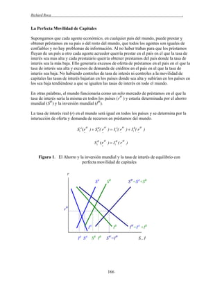 Richard Roca

.

La Perfecta Movilidad de Capitales
Supongamos que cada agente económico, en cualquier país del mundo, puede prestar y
obtener préstamos en su país o del resto del mundo, que todos los agentes son iguales de
confiables y no hay problemas de información. Al no haber trabas para que los préstamos
fluyan de un país a otro cada agente acreedor querría prestar en el país en el que la tasa de
interés sea mas alta y cada prestatario querría obtener prestamos del país donde la tasa de
interés sea la más baja. Ello generaría excesos de oferta de préstamos en el país en el que la
tasa de interés sea alta y excesos de demanda de créditos en el país en el que la tasa de
interés sea baja. No habiendo controles de tasa de interés ni controles a la movilidad de
capitales las tasas de interés bajarían en los países donde sea alta y subirían en los países en
los sea baja tendiéndose a que se igualen las tasas de interés en todo el mundo.
En otras palabras, el mundo funcionaria como un solo mercado de préstamos en el que la
tasa de interés sería la misma en todos los países (rW ) y estaría determinada por el ahorro
mundial (SW) y la inversión mundial (IW).
La tasa de interés real (r) en el mundo será igual en todos los países y se determina por la
interacción de oferta y demanda de recursos en préstamos del mundo.

StA (r )  StB( r )  I tA( r )  I tB( r )
W

W



W





W



S tW (r )  I tW ( r )
W

W





Figura 1. El Ahorro y la inversión mundial y la tasa de interés de equilibrio con
perfecta movilidad de capitales
r
SA

SB

SW=SA+SB

rW

IA
IA SA SB IB

IB
SW=IW

166

IW=IA +IB
S,I

 