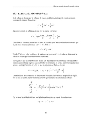 .

Macroeconomía de una Economía Abierta

2.3.2 LA DEMANDA FLUJO DE DIVISAS
Es la salida de divisas por la balanza de pagos, en dólares, tanto por la cuenta corriente
como por la balanza financiera:

$d 

P
P
CC   BF 
E
E

Descomponiendo la salida de divisas por la cuenta corriente:

P  RF  P  BTR 
$ d   P *Q 


E
E



P
  BF 

E


Omitiendo la salida de divisas por la renta de factores y las donaciones internacionales que
el país hace al resto del mundo ( RF   0  BTR  ) :
$ d  P*Q  bf 

Donde P* Q es el valor en dólares de las importaciones y bf  es el valor en dólares de la
salida de divisas por las transacciones financieras.
Supongamos que las importaciones físicas (Q) dependen inversamente del tipo de cambio
real, directamente del ingreso nacional real e inversamente de la tasa arancelaria que el país
aplica a las importaciones (a), por lo que la demanda de flujo de divisas:


Ee  E
$ d  P* Q( R , Y , a )  bf   i  i* 
θ





E




Una reducción del diferencial de rendimiento reduce la conveniencia de prestar en el país
por lo que se querrá prestar más al exterior lo que aumenta la demanda de dólares:
i 

E e  

  Ee  E *

E    i 
 i  θ   bf   $d 
E


i*   





Por lo tanto la salida de divisas por la balanza financiera se puede formular como:
bf  ( E , i , i* , E e , θ )




17







 
