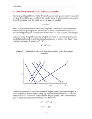 Richard Roca

.

5. LIBRE MOVILIDAD DE CAPITALES: PAÍS GRANDE
En un país grande con libre movilidad de capitales, suponiendo que los deudores nacionales
son igual de confiables que los del resto del mundo, la tasa de interés nacional será igual a
la tasa de interés del resto del mundo y a su vez igual a la mundial.

r  r*  r w
Ahora la tas de interés mundial estaría afectada por los cambios que afecten al ahorro e
inversión del país grande pues sus efectos sobre el ahorro e inversión mundial ya no se
pueden omitir por lo que la tasa de interés internacional, r* , no es exógena, sino endógena.
La tasa de interés de equilibrio mundial sale de la condición de equilibrio entre el ahorro
mundial planeado con la inversión mundial planeada como se muestra en la figura 7 en el
punto de intersección de las curvas SW y IW .

SW  I W  r w
Figura 7. País Grande. El ahorro, la inversión mundial y la tasa de interés de
equilibrio
r1
SA

S*

SW

1

rW1

IA

I*

IW
S=I

S1,I1

Dado que la sumatoria de las cuentas corrientes del país grande, que llamaremos país A,
con la del resto del mundo debe ser cero y hay libre movilidad de capitales, a la tasa de
interés mundial de equilibrio la cuenta corriente del país grande A debe ser exactamente
igual al negativo de la cuenta corriente del resto del mundo.

CC A CC *  0
CC A  CC *
172

 