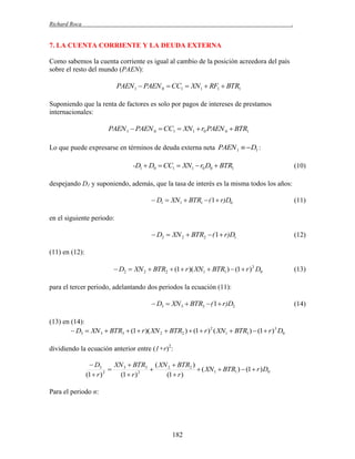 Richard Roca

.

7. LA CUENTA CORRIENTE Y LA DEUDA EXTERNA
Como sabemos la cuenta corriente es igual al cambio de la posición acreedora del país
sobre el resto del mundo (PAEN):

PAEN 1  PAEN 0  CC1  XN1  RF1  BTR1
Suponiendo que la renta de factores es solo por pagos de intereses de prestamos
internacionales:

PAEN 1  PAEN 0  CC1  XN1  r0 PAEN 0  BTR1
Lo que puede expresarse en términos de deuda externa neta PAEN 1   D1 :

-D1  D0  CC1  XN1  r0 D0  BTR1

(10)

despejando D1 y suponiendo, además, que la tasa de interés es la misma todos los años:

 D1  XN1  BTR1  ( 1  r)D0

(11)

 D2  XN 2  BTR2  ( 1  r)D1

(12)

en el siguiente periodo:

(11) en (12):
 D2  XN 2  BTR2  (1  r )( XN1  BTR1 )  (1  r ) 2 D0

(13)

para el tercer periodo, adelantando dos periodos la ecuación (11):

 D3  XN 3  BTR3  ( 1  r)D2
(13) en (14):
 D3  XN 3  BTR3  (1  r )( XN 2  BTR2 )  (1  r ) 2 ( XN1  BTR1 )  (1  r )3 D0
dividiendo la ecuación anterior entre (1+r)2:
 D3
XN 3  BTR3 ( XN 2  BTR2 )


 ( XN1  BTR1 )  (1  r ) D0
2
(1  r )
(1  r ) 2
(1  r )

Para el periodo n:

182

(14)

 