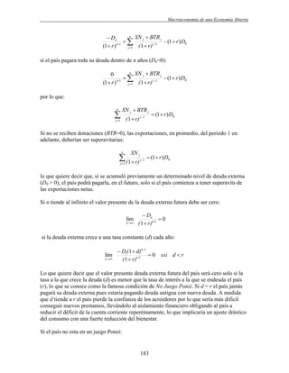 .

Macroeconomía de una Economía Abierta
n XN  BTR
 Dn
j
j

 (1  r ) D0
n-1
j 1
(1  r )
( 1  r)
j 1

si el país pagara toda su deuda dentro de n años (Dn=0):
n XN  BTR
0
j
j

 (1  r ) D0
n-1
j 1
(1  r )
( 1  r)
j 1

por lo que:
n



XN j  BTR j
( 1  r) j 1

j 1

 (1  r ) D0

Si no se reciben donaciones (BTR=0), las exportaciones, en promedio, del periodo 1 en
adelante, deberían ser superavitarias:
n

XN j

 ( 1 r)
j 1

j 1

 (1  r ) D0

lo que quiere decir que, si se acumuló previamente un determinado nivel de deuda externa
(D0 > 0), el país podrá pagarla, en el futuro, solo si el país comienza a tener superavits de
las exportaciones netas.
Si n tiende al infinito el valor presente de la deuda externa futura debe ser cero:

lim

n

 Dn
0
( 1  r)n-1

si la deuda externa crece a una tasa constante (d) cada año:

 D1( 1  d)n1
lim
0
n
( 1  r)n-1

ssi d  r

Lo que quiere decir que el valor presente deuda externa futura del país será cero solo si la
tasa a la que crece la deuda (d) es menor que la tasa de interés a la que se endeuda el país
(r), lo que se conoce como la famosa condición de No Juego Ponzi. Si d = r el país jamás
pagará su deuda externa pues estaría pagando deuda antigua con nueva deuda. A medida
que d tiende a r el país pierde la confianza de los acreedores por lo que sería más difícil
conseguir nuevos prestamos, llevándolo al aislamiento financiero obligando al país a
reducir el déficit de la cuenta corriente repentinamente, lo que implicaría un ajuste drástico
del consumo con una fuerte reducción del bienestar.
Sí el país no esta en un juego Ponzi:

183

 