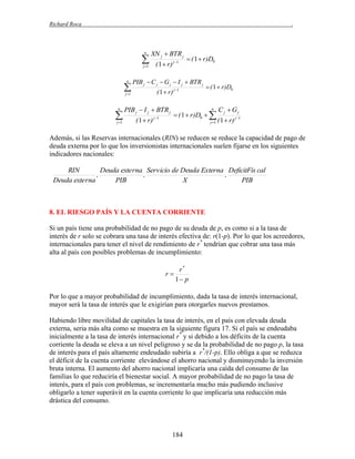 Richard Roca

.

n



XN j  BTR j

j 1

n




j 1

 ( 1  r)D0

PIB j  C j  G j  I j  BTR j
( 1  r) j 1

j 1

n

( 1  r) j 1

PIB j  I j  BTR j
( 1  r)

j 1

 ( 1  r)D0
n

 ( 1  r)D0  
j 1

Cj  Gj
( 1  r) j 1

Además, si las Reservas internacionales (RIN) se reducen se reduce la capacidad de pago de
deuda externa por lo que los inversionistas internacionales suelen fijarse en los siguientes
indicadores nacionales:

RIN
Deuda exte rna Servicio de Deuda Externa DeficitFis cal
,
,
,
Deuda exte rna
PIB
X
PIB

8. EL RIESGO PAÍS Y LA CUENTA CORRIENTE
Si un país tiene una probabilidad de no pago de su deuda de p, es como si a la tasa de
interés de r solo se cobrara una tasa de interés efectiva de: r(1-p). Por lo que los acreedores,
internacionales para tener el nivel de rendimiento de r* tendrían que cobrar una tasa más
alta al país con posibles problemas de incumplimiento:

r*
r
1 p
Por lo que a mayor probabilidad de incumplimiento, dada la tasa de interés internacional,
mayor será la tasa de interés que le exigirían para otorgarles nuevos prestamos.
Habiendo libre movilidad de capitales la tasa de interés, en el país con elevada deuda
externa, seria más alta como se muestra en la siguiente figura 17. Si el país se endeudaba
inicialmente a la tasa de interés internacional r* y si debido a los déficits de la cuenta
corriente la deuda se eleva a un nivel peligroso y se da la probabilidad de no pago p, la tasa
de interés para el país altamente endeudado subiría a r*/(1-p). Ello obliga a que se reduzca
el déficit de la cuenta corriente elevándose el ahorro nacional y disminuyendo la inversión
bruta interna. El aumento del ahorro nacional implicaría una caída del consumo de las
familias lo que reduciría el bienestar social. A mayor probabilidad de no pago la tasa de
interés, para el país con problemas, se incrementaría mucho más pudiendo inclusive
obligarlo a tener superávit en la cuenta corriente lo que implicaría una reducción más
drástica del consumo.

184

 
