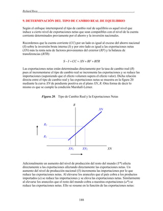 Richard Roca

.

9. DETERMINACIÓN DEL TIPO DE CAMBIO REAL DE EQUILIBRIO
Según el enfoque intertemporal el tipo de cambio real de equilibrio es aquel nivel que
induce a cierto nivel de exportaciones netas que sean compatibles con el nivel de la cuenta
corriente determinados previamente por el ahorro y la inversión nacionales.
Recordemos que la cuenta corriente (CC) por un lado es igual al exceso del ahorro nacional
(S) sobre la inversión bruta interna (I) y por otro lado es igual a las exportaciones netas
(XN) más la renta neta de factores provenientes del exterior (RF) y la balanza de
transferencias (BTR):

S  I  CC  XN  RF  BTR
Las exportaciones netas están determinadas directamente por la tasa de cambio real (R)
pues al incrementarse el tipo de cambio real se incrementa las exportaciones y se reduce las
importaciones (suponiendo que el efecto volumen supera el efecto valor). Dicha relación
directa entre el tipo de cambio real y las exportaciones netas se muestra en la figura 20
mediante la curva XN de pendiente positiva en el plano XN, R. Otra forma de decir lo
mismo es que se cumple la condición Marshall-Lerner.
Figura 20. Tipo de Cambio Real y la Exportaciones Netas
R
XN

R2

R1

XN1

XN2

XN

Adicionalmente un aumento del nivel de producción del resto del mundo (Y*) afecta
directamente a las exportaciones afectando directamente las exportaciones netas. Un
aumento del nivel de producción nacional (Y) incrementa las importaciones por lo que
reduce las exportaciones netas. Al elevarse los aranceles que el país cobra a los productos
importados (a) se reduce las importaciones y se eleva las exportaciones netas. Similarmente
al elevarse los aranceles que el resto del mundo cobra a nuestras exportaciones (a*) se
reduce las exportaciones netas. Ello se resume en la función de las exportaciones netas:

188

 
