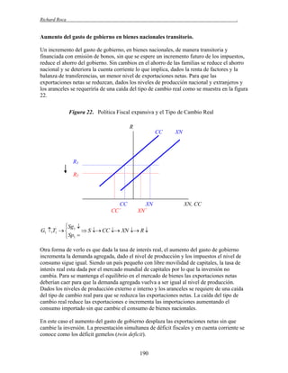 Richard Roca

.

Aumento del gasto de gobierno en bienes nacionales transitorio.
Un incremento del gasto de gobierno, en bienes nacionales, de manera transitoria y
financiada con emisión de bonos, sin que se espere un incremento futuro de los impuestos,
reduce el ahorro del gobierno. Sin cambios en el ahorro de las familias se reduce el ahorro
nacional y se deteriora la cuenta corriente lo que implica, dados la renta de factores y la
balanza de transferencias, un menor nivel de exportaciones netas. Para que las
exportaciones netas se reduzcan, dados los niveles de producción nacional y extranjeros y
los aranceles se requeriría de una caída del tipo de cambio real como se muestra en la figura
22.
Figura 22. Política Fiscal expansiva y el Tipo de Cambio Real
R
CC

XN

R1
R2

CC
CC´

XN
XN´

XN, CC

Sg 
G1 ,T1   1  S  CC  XN  R 
 Sp1 
Otra forma de verlo es que dada la tasa de interés real, el aumento del gasto de gobierno
incrementa la demanda agregada, dado el nivel de producción y los impuestos el nivel de
consumo sigue igual. Siendo un país pequeño con libre movilidad de capitales, la tasa de
interés real esta dada por el mercado mundial de capitales por lo que la inversión no
cambia. Para se mantenga el equilibrio en el mercado de bienes las exportaciones netas
deberían caer para que la demanda agregada vuelva a ser igual al nivel de producción.
Dados los niveles de producción externo e interno y los aranceles se requiere de una caída
del tipo de cambio real para que se reduzca las exportaciones netas. La caída del tipo de
cambio real reduce las exportaciones e incrementa las importaciones aumentando el
consumo importado sin que cambie el consumo de bienes nacionales.
En este caso el aumento del gasto de gobierno desplaza las exportaciones netas sin que
cambie la inversión. La presentación simultanea de déficit fiscales y en cuenta corriente se
conoce como los déficit gemelos (twin deficit).
190

 