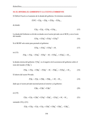 Richard Roca

.

10. EL DINERO, EL GOBIERNO Y LA CUENTA CORRIENTE
El Déficit Fiscal es el aumento de la deuda del gobierno. En términos nominales:

Pt DFt  Pt Igt  Pt Sgt  Pt Dgt  Pt Dgt 1
de donde:

Pt Sg t  Pt Ig t  Pt Dgt  Pt Dgt 1

(15)

La deuda del Gobierno se divide en deuda con el sector privado con el BCR y con el resto
del mundo:
Pt Dgt  Pt Dgt*  Pt Dgtp  Pt Dgtbcr
(16)
Si el BCRP solo emite para prestarle al gobierno:

Pt Dgt  Pt Dgt*  Pt Dgtp  M t

(17)

en (15):

Pt Sgt  Pt Igt  Pt Dgt*  Pt Dgtp  M t  Pt Dgt*1  Pt Dgtp 1  M t 1


la deuda externa del gobierno Pt Dg t* es el negativo de la acreencia del gobierno sobre el
resto del mundo ( Pt Bg t* ):

Pt Sgt  Pt Igt  Pt Bg t*  Pt Dgtp  M t  Pt Bg t*1  Pt Dgtp 1  M t 1


(18)

El ahorro del sector Privado:

Pt Spt  Pt Ipt  Pt Bpt  Pt Bpt 1  M t  M t 1

(19)

dado que el sector privado nacional presta al exterior y al gobierno:

Pt Bp t  Pt Bp t*  Pt Bptg

(20)

en (19):

Pt Spt  Pt Ipt  Pt Bpt*  Pt Dgtp  Pt Bp t*1  Pt Dgtp 1  M t  M t 1

sumando (18) y (21):

Pt Spt  Pt Sg t  Pt Ipt  Pt Ig t  Pt Bpt*  Pt Bg t*  Pt Bp t*1  Pt Bg t*1

194

(21)

 