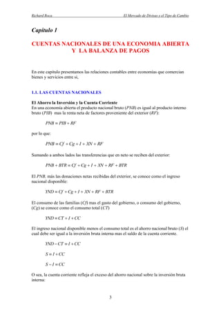 Richard Roca

El Mercado de Divisas y el Tipo de Cambio

Capítulo 1
CUENTAS NACIONALES DE UNA ECONOMIA ABIERTA
Y LA BALANZA DE PAGOS

En este capitulo presentamos las relaciones contables entre economías que comercian
bienes y servicios entre si,

1.1. LAS CUENTAS NACIONALES
El Ahorro la Inversión y la Cuenta Corriente
En una economía abierta el producto nacional bruto (PNB) es igual al producto interno
bruto (PIB) mas la renta neta de factores proveniente del exterior (RF):

PNB  PIB  RF
por lo que:

PNB  Cf  Cg  I  XN  RF
Sumando a ambos lados las transferencias que en neto se reciben del exterior:

PNB  BTR  Cf  Cg  I  XN  RF  BTR
El PNB, más las donaciones netas recibidas del exterior, se conoce como el ingreso
nacional disponible:

YND  Cf  Cg  I  XN  RF  BTR
El consumo de las familias (Cf) mas el gasto del gobierno, o consumo del gobierno,
(Cg) se conoce como el consumo total (CT)

YND  CT  I  CC
El ingreso nacional disponible menos el consumo total es el ahorro nacional bruto (S) el
cual debe ser igual a la inversión bruta interna mas el saldo de la cuenta corriente.

YND  CT  I  CC
S  I  CC
S  I  CC
O sea, la cuenta corriente refleja el exceso del ahorro nacional sobre la inversión bruta
interna:

3

 
