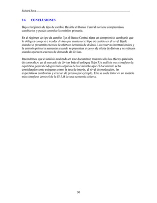 Richard Roca

2.6

.

CONCLUSIONES

Bajo el régimen de tipo de cambio flexible el Banco Central no tiene compromisos
cambiarios y puede controlar la emisión primaria.
En el régimen de tipo de cambio fijo el Banco Central tiene un compromiso cambiario que
lo obliga a comprar o vender divisas par mantener el tipo de cambio en el nivel fijado
cuando se presenten excesos de oferta o demanda de divisas. Las reservas internacionales y
la emisión primaria aumentan cuando se presentan excesos de oferta de divisas y se reducen
cuando aparecen excesos de demanda de divisas.
Recordemos que el análisis realizado en este documento muestra sólo los efectos parciales
de corto plazo en el mercado de divisas bajo el enfoque flujo. Un análisis mas completo de
equilibrio general endogenizaría algunas de las variables que el documento se ha
considerado como exógenas como la tasa de interés, el nivel de producción, las
expectativas cambiarias y el nivel de precios por ejemplo. Ello se suele tratar en un modelo
más completo como el de la IS-LM de una economía abierta.

30

 