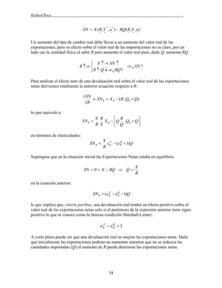 Richard Roca

.

XN  X ( R, Y , a * )  RQ( R, Y , a)
*













Un aumento del tipo de cambio real debe llevar a un aumento del valor real de las
exportaciones, pero su efecto sobre el valor real de las importaciones no es claro, por un
lado cae la cantidad física al subir R pero aumenta el valor real pues, dado Q, aumenta RQ.

 X  XN 
R  
 ¿ XN ?
R  Q  ¿ RQ ?
Para analizar el efecto neto de una devaluación real sobre el valor real de las exportaciones
netas derivemos totalmente la anterior ecuación respecto a R:

XN
 XN R  X R  ( R  QR  Q)
R
lo que equivale a:
XN R 

 R

X R
X R   Q  QR  Q 
 Q

R X



en términos de elasticidades:

XN R 

X X
Q
 R  ( R  1)Q
R

Supóngase que en la situación inicial las Exportaciones Netas estaba en equilibrio:

XN  0  X  RQ  Q 

X
R

en la ecuación anterior:
X
Q
XN R  ( R   R 1)Q

lo que implica que, céteris paribus, una devaluación real tendrá un efecto positivo sobre el
valor real de las exportaciones netas solo si el paréntesis de la expresión anterior tiene signo
positivo lo que se conoce como la famosa condición Marshall-Lerner:
X
Q
R  R  1

A corto plazo puede ser que una devaluación real no mejore las exportaciones netas. Dado
que inicialmente las exportaciones podrían no aumentar mientras que no se reduzca las
cantidades importadas (Q) el aumento de R puede deteriorar las exportaciones netas:

34

 