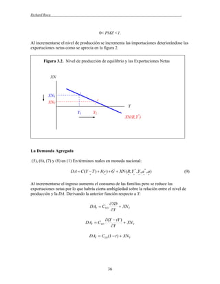 Richard Roca

.

0< PMZ <1.
Al incrementarse el nivel de producción se incrementa las importaciones deteriorándose las
exportaciones netas como se aprecia en la figura 2.
Figura 3.2. Nivel de producción de equilibrio y las Exportaciones Netas

XN

1

XN1

2

XN2

Y
Y1

Y2

XN(R,Y*)

La Demanda Agregada
(5), (6), (7) y (8) en (1) En términos reales en moneda nacional:
DA  C (Y  T )  I (r )  G  XN ( R,Y * ,Y , a * , a)














(9)

Al incrementarse el ingreso aumenta el consumo de las familias pero se reduce las
exportaciones netas por lo que habría cierta ambigüedad sobre la relación entre el nivel de
producción y la DA. Derivando la anterior función respecto a Y:
DAY  CYD
DAY  CYD

YD
 XN Y
Y

(Y  tY )
 XN Y
Y

DAY  CYD (1  t )  XNY

36

 