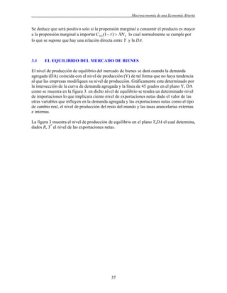 .

Macroeconomía de una Economía Abierta

Se deduce que será positivo solo si la propensión marginal a consumir el producto es mayor
a la propensión marginal a importar CYD (1 )  XN Y lo cual normalmente se cumple por
lo que se supone que hay una relación directa entre Y y la DA.

3.1

EL EQUILIBRIO DEL MERCADO DE BIENES

El nivel de producción de equilibrio del mercado de bienes se dará cuando la demanda
agregada (DA) coincida con el nivel de producción (Y) de tal forma que no haya tendencia
al que las empresas modifiquen su nivel de producción. Gráficamente esta determinado por
la intersección de la curva de demanda agregada y la línea de 45 grados en el plano Y, DA
como se muestra en la figura 3. en dicho nivel de equilibrio se tendra un determinado nivel
de importaciones lo que implicara ciento nivel de exportaciones netas dado el valor de las
otras variables que influyen en la demanda agregada y las exportaciones netas como el tipo
de cambio real, el nivel de producción del resto del mundo y las tasas arancelarias externas
e internas.
La figura 3 muestra el nivel de producción de equilibrio en el plano Y,DA el cual determina,
dados R, Y* el nivel de las exportaciones netas.

37

 