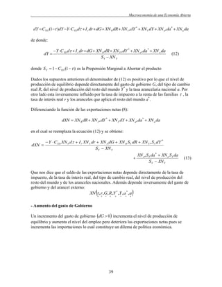 .

Macroeconomía de una Economía Abierta

dY  CYD (1 )dY Y CYD d  I r dr  dG  XN R dR  XN Y * dY *  XN Y dY  XN a* da *  XN a da

de donde:
dY 

Y CYD d  I r dr  dG  XN R dR  XN Y * dY *  XN a* da *  XN a da
S Y  XN Y

(12)

donde SY  1  CYD (1   ) es la Propensión Marginal a Ahorrar el producto
Dados los supuestos anteriores el denominador de (12) es positivo por lo que el nivel de
producción de equilibrio depende directamente del gasto de gobierno G, del tipo de cambio
real R, del nivel de producción del resto del mundo Y* y la tasa arancelaria nacional a. Por
otro lado esta inversamente influido por la tasa de impuesto a la renta de las familias  , la
tasa de interés real r y los aranceles que aplica el resto del mundo a*.
Diferenciando la función de las exportaciones netas (8):

dXN  XN R dR  XN Y * dY *  XN Y dY  XN a* da *  XN a da
en el cual se reemplaza la ecuación (12) y se obtiene:
dXN 

 Y  CYD XN Y d  I r XN Y dr  XN Y dG  XN R S Y dR  XN Y * SY dY *
S Y  XN Y



XN a* S Y da *  XN a SY da
S Y  XN Y

(13)

Que nos dice que el saldo de las exportaciones netas depende directamente de la tasa de
impuesto, de la tasa de interés real, del tipo de cambio real, del nivel de producción del
resto del mundo y de los aranceles nacionales. Además depende inversamente del gasto de
gobierno y del arancel externo:
XN  , r ,G, R,Y * ,Y , a * , a



 















- Aumento del gasto de Gobierno
Un incremento del gasto de gobierno dG  0 incrementa el nivel de producción de
equilibrio y aumenta el nivel del empleo pero deteriora las exportaciones netas pues se
incrementa las importaciones lo cual constituye un dilema de política económica.

39

 