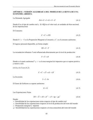 .

Macroeconomía de una Economía Abierta

APÉNDICE : VERSIÓN ALGEBRAICA DEL MODELO DE LA RENTA DE UNA
ECONOMÍA ABIERTA
La Demanda Agregada:

DA  C  I  G  X  Z

(A.1)

Donde R es el tipo de cambio real y Z(=RQ) es el valor real, en unidades de bien nacional,
de las importaciones
El Consumo:

C  C  cYD

(A.2)

Donde 0 < c <1 es la Propensión Marginal a Consumir y C es el consumo autónomo.
El ingreso personal disponible, en forma simple:

YD  Y  T

(A.3)

La recaudación tributaria T está influenciada directamente por el nivel de producción:

T  T  Y

(A.4)

Donde es la parte autónoma T y  es la tasa marginal de impuestos que se supone positiva
y menor a uno:
(A.4) y (A.3) en (A.2):

C  C  cT  c(1  )Y

(A.5)

I  I  br

(A.6)

La Inversión:

El Gasto de Gobierno se supone autónomo:
G G

(A.7)

Las Exportaciones Netas

XN  X  vR  xY *  zY  a  a *

(A.8)

Donde:
v : Sensibilidad de las exportaciones netas respecto al tipo de cambio real
x : Sensibilidad de las exportaciones respecto al nivel de producción del resto del mundo
z : Propensión marginal a importar
 : Sensibilidad de las exportaciones respecto a la tasa arancelaria del resto del mundo
43

 