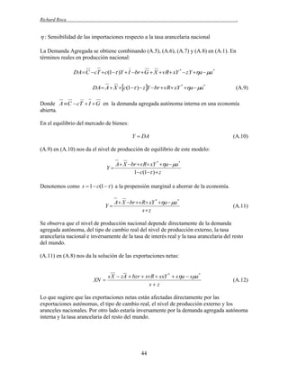 Richard Roca

.

 : Sensibilidad de las importaciones respecto a la tasa arancelaria nacional
La Demanda Agregada se obtiene combinando (A.5), (A.6), (A.7) y (A.8) en (A.1). En
términos reales en producción nacional:

DA C cT  c(1 )Y  I br G  X  vR xY *  zY a  a*
DA A  X c(1 )  z Y br  vR xY * a  a*

(A.9)

Donde A  C  cT  I  G en la demanda agregada autónoma interna en una economía
abierta.
En el equilibrio del mercado de bienes:

Y  DA

(A.10)

(A.9) en (A.10) nos da el nivel de producción de equilibrio de este modelo:

A X br  vR xY * a  a *
Y
1 c(1 )  z
Denotemos como s  1  c(1   ) a la propensión marginal a ahorrar de la economía.

A X br  vR xY * a  a *
Y
s z

(A.11)

Se observa que el nivel de producción nacional depende directamente de la demanda
agregada autónoma, del tipo de cambio real del nivel de producción externo, la tasa
arancelaria nacional e inversamente de la tasa de interés real y la tasa arancelaria del resto
del mundo.
(A.11) en (A.8) nos da la solución de las exportaciones netas:

XN 

s X  zA  bzr  svR  sxY *  sa  sa *
sz

(A.12)

Lo que sugiere que las exportaciones netas están afectadas directamente por las
exportaciones autónomas, el tipo de cambio real, el nivel de producción externo y los
aranceles nacionales. Por otro lado estaría inversamente por la demanda agregada autónoma
interna y la tasa arancelaria del resto del mundo.

44

 