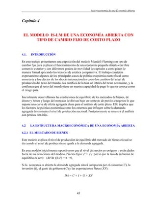 .

Macroeconomía de una Economía Abierta

Capítulo 4

EL MODELO IS-LM DE UNA ECONOMÍA ABIERTA CON
TIPO DE CAMBIO FIJO DE CORTO PLAZO

4.1.

INTRODUCCIÓN

En este trabajo presentamos una exposición del modelo Mundell-Fleming con tipo de
cambio fijo para explicar el funcionamiento de una economía pequeña abierta con libre
comercio exterior y con diferentes grados de movilidad de capitales a corto plazo de
manera formal aplicando las técnicas de estática comparativa. El trabajo considera
expresamente algunos de los principales casos de política económica tanto fiscal como
monetaria y los efectos de los shocks internacionales como los cambios del nivel de
producción del resto del mundo, los cambios de la tasa de interés del resto del mundo, y la
confianza que el resto del mundo tiene en nuestra capacidad de pago lo que se conoce como
el riesgo país.
Inicialmente desarrollamos las condiciones de equilibrio de los mercados de bienes, de
dinero y bonos y luego del mercado de divisas bajo un contexto de precios exógenos lo que
supone una curva de oferta agregada plana para el análisis de corto plazo. Ello implica que
los factores de política económica como los externos que influyen sobre la demanda
agregada determinan el nivel de producción nacional. Posteriormente se muestra el análisis
con precios flexibles.

4.2

LA ESTRUCTURA MACROECONÓMICA DE UNA ECONOMÍA ABIERTA

4,2,1 EL MERCADO DE BIENES
Este modelo explica el nivel de producción de equilibrio del mercado de bienes el cual se
da cuando el nivel de producción se iguala a la demanda agregada.
En este modelo inicialmente supondremos que el nivel de precios es exógeno o están dados
fuera de las ecuaciones del modelo. Precios fijos: P = P0 por lo que la tasa de inflación de
equilibrio es cero: (dP/dt )(1/P) =  =0.
Si la economía es abierta la demanda agregada estará compuesta por el consumo (C), la
inversión (I), el gasto de gobierno (G) y las exportaciones Netas (XN):
DA = C + I + G + XN

45

 