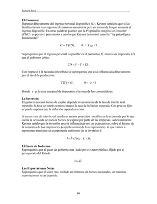 Richard Roca

.

El Consumo:
Depende directamente del ingreso personal disponible (YD). Keynes señalaba que si las
familias tienen mas ingresos el consumo aumentaría pero en menos de lo que aumenta el
ingreso disponible. En otras palabras planteo que la Propensión marginal a Consumir
(PMC) es positivo pero menor a uno lo que Keynes denominó como la “ley psicológica
fundamental”:

C  C (YD ) ,

0 < CYD <1



Supongamos que el ingreso personal disponible es el producto (Y) menos los impuestos (T)
que el gobierno cobra:

YD  Y  T  TR ,
Con respecto a la recaudación tributaria supongamos que está influenciada directamente
por el nivel de producción:

T (Y )  Y ,

0 <  <1



Donde  es la tasa marginal de impuestos a la renta de los consumidores.
La Inversión
El gasto en nuevos bienes de capital depende inversamente de la tasa de interés real
esperada: la tasa de interés nominal menos la tasa de inflación esperada. Con precios fijos
se puede suponer que la inflación esperada es cero.
A mayor tasa de interés real quedaran menos proyectos rentables en la economía por lo que
caería la demanda de nuevos bienes de capital por parte de las empresas. Adicionalmente
Keynes señaló que la inversión estaría influenciada por las expectativas, sobre el futuro, de
la economía de los empresarios (espíritu animal de los empresarios) lo que vamos a
representar mediante un componente autónomo de la inversión Ī:

I  I  I (r ), I r  0 ,
El Gasto de Gobierno
Supongamos que el gasto de gobierno esta dado por el sector público, fijado por el
presupuesto del Estado:
G G

Las Exportaciones Netas
Supongamos que el valor real, medido en términos de bienes nacionales, de nuestras
exportaciones netas depende:

46

 