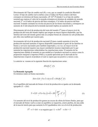 .

Macroeconomía de una Economía Abierta

Directamente del Tipo de cambio real (R), o sea, que se cumple la condición MarshallLerner. El tipo de cambio real se define como el índice de Precio relativo del bien
extranjero en términos de bienes nacionales. (R=EP*/P) donde E es el tipo de cambio
nominal que expresa el valor de la moneda extranjera en términos de unidades de moneda
nacional, P* es el índice de precios del bien extranjero, P el índice de precios del bien
nacional. Estando constante los niveles de precios de los bienes nacionales y extranjeros un
aumento de E (devaluación de la moneda nacional) implica un aumento de R.
Directamente del nivel de producción del resto del mundo (Y*) pues el mayor nivel de
producción del resto del mundo implica que tengan un mayor ingreso disponible, que las
familias del resto del mundo gasten más en comprar bienes de consumo no solo producidos
por ellos sino también por nuestro país.
Inversamente del nivel de producción nacional (Y) pues cuando aumenta el nivel de
producción nacional aumenta el ingreso disponible aumentando el gasto de las familias en
bienes y servicios nacionales pero también importados, a su vez, un mayor nivel de
producción nacional requiere una mayor cantidad de insumos importados por lo que
aumenta las importaciones reduciéndose las exportaciones netas. El aumento de las
importaciones debido al aumento en una unidad en el producto nacional se conoce como la
propensión marginal a importar (PMZ) y se puede aproximar por la derivada de las
importaciones respecto al producto el cual se espera que sea positivo y menos a uno.
Lo anterior se resume en la siguiente función de exportaciones netas:

XN ( R, Y * , Y )






La Demanda Agregada
En términos reales en bienes nacionales:
DA  C (Y T )  I  I (r ) G  XN ( R,Y * ,Y )










En el equilibrio del mercado de bienes el nivel de producción se iguala con la demanda
agregada (Y  DA):

 EP *

Y  C (Y  Y )  I (r , I )  G  XN 
,Y * ,Y 
 P  
 

 


(1)

Un aumento del nivel de producción genera un exceso de oferta de bienes finales, para que
el mercado de bienes vuelva a estar en equilibrio se requeriría, ceteris paribus, de una caída
de la tasa de interés para que aumente la DA igualándose otra vez al nivel de producción:
Y  Y >DA  se requiere que i   DA  DA = Y

47

 
