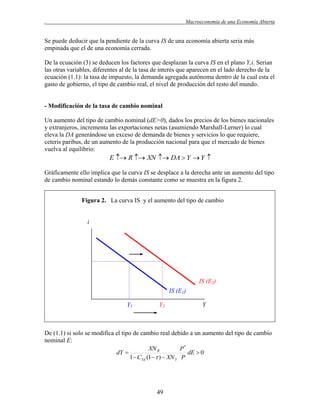 .

Macroeconomía de una Economía Abierta

Se puede deducir que la pendiente de la curva IS de una economía abierta seria más
empinada que el de una economía cerrada.
De la ecuación (3) se deducen los factores que desplazan la curva IS en el plano Y,i. Serian
las otras variables, diferentes al de la tasa de interés que aparecen en el lado derecho de la
ecuación (1.1): la tasa de impuesto, la demanda agregada autónoma dentro de la cual esta el
gasto de gobierno, el tipo de cambio real, el nivel de producción del resto del mundo.

- Modificación de la tasa de cambio nominal
Un aumento del tipo de cambio nominal (dE>0), dados los precios de los bienes nacionales
y extranjeros, incrementa las exportaciones netas (asumiendo Marshall-Lerner) lo cual
eleva la DA generándose un exceso de demanda de bienes y servicios lo que requiere,
ceteris paribus, de un aumento de la producción nacional para que el mercado de bienes
vuelva al equilibrio:

E  R  XN  DA  Y  Y 
Gráficamente ello implica que la curva IS se desplace a la derecha ante un aumento del tipo
de cambio nominal estando lo demás constante como se muestra en la figura 2.
Figura 2. La curva IS y el aumento del tipo de cambio

i

IS (E2)
IS (E1)
Y1

Y2

Y

De (1.1) si solo se modifica el tipo de cambio real debido a un aumento del tipo de cambio
nominal E:
XN R
P*
dY 
dE  0
1  CYd (1   )  XN Y P

49

 