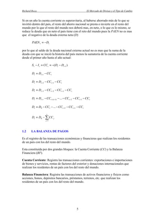 Richard Roca

El Mercado de Divisas y el Tipo de Cambio

Si en un año la cuenta corriente es superavitaria, al haberse ahorrado más de lo que se
invirtió dentro del país, el resto del ahorro nacional se presta o invierte en el resto del
mundo por lo que el resto del mundo nos deberá mas, en neto, o lo que es lo mismo, se
reduce la deuda que en neto el país tiene con el reto del mundo pues la PAEN no es mas
que el negativo de la deuda externa neta (D)

PAEN t   Dt
por lo que al saldo de la deuda nacional externa actual no es mas que la suma de la
deuda con que se inició la historia del país menos la sumatoria de la cuenta corriente
desde el primer año hasta el año actual:

S t  I t  CCt  ( Dt  Dt 1 )

Dt  Dt 1  CCt
Dt  Dt 2  CCt 1  CCt
Dt  Dt 3  CCt 2  CCt 1  CCt

Dt  Dt t  CCt (t 1)  ...  CCt 2  CCt 1  CCt
Dt  D0  CC1  ...  CCt 2  CCt 1  CCt
t

Dt  D0   CC j
j 1

1.2

LA BALANZA DE PAGOS

Es el registro de las transacciones económicas y financieras que realizan los residentes
de un país con los del resto del mundo.
Esta constituida por dos grandes bloques: la Cuenta Corriente (CC) y la Balanza
Financiera (BF).
Cuenta Corriente: Registra las transacciones corrientes: exportaciones e importaciones
de bienes y servicios, rentas de factores del exterior y donaciones internacionales que
realizan los residentes de un país con los del resto del mundo.
Balanza Financiera: Registra las transacciones de activos financieros y físicos como
acciones, bonos, depósitos bancarios, préstamos, terrenos, etc. que realizan los
residentes de un país con los del resto del mundo.

5

 