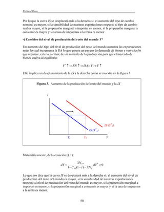 Richard Roca

.

Por lo que la curva IS se desplazará más a la derecha sí: el aumento del tipo de cambio
nominal es mayor, si la sensibilidad de nuestras exportaciones respecto al tipo de cambio
real es mayor, si la propensión marginal a importar en menor, si la propensión marginal a
consumir es mayor y si la tasa de impuestos a la renta es menor
-) Cambios del nivel de producción del resto del mundo Y*
Un aumento del tipo del nivel de producción del resto del mundo aumenta las exportaciones
netas lo cual incrementa la DA lo que genera un exceso de demanda de bienes y servicios lo
que requiere, ceteris paribus, de un aumento de la producción para que el mercado de
bienes vuelva al equilibrio:
Y *  XN  DA  Y  Y 

Ello implica un desplazamiento de la IS a la derecha como se muestra en la figura 3.
Figura 3. Aumento de la producción del resto del mundo y la IS

i

IS (Y*2)
IS (Y*1)
Y1

Y2

Y

Matemáticamente, de la ecuación (1.1):
dY 

XN Y *
dY *  0
1  CYd (1   )  XN Y

Lo que nos dice que la curva IS se desplazará más a la derecha sí: el aumento del nivel de
producción del resto del mundo es mayor, si la sensibilidad de nuestras exportaciones
respecto al nivel de producción del resto del mundo es mayor, si la propensión marginal a
importar en menor, si la propensión marginal a consumir es mayor y si la tasa de impuestos
a la renta es menor.
50

 