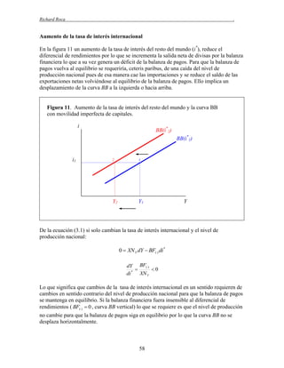 Richard Roca

.

Aumento de la tasa de interés internacional
En la figura 11 un aumento de la tasa de interés del resto del mundo (i*), reduce el
diferencial de rendimientos por lo que se incrementa la salida neta de divisas por la balanza
financiera lo que a su vez genera un déficit de la balanza de pagos. Para que la balanza de
pagos vuelva al equilibrio se requeriría, ceteris paribus, de una caída del nivel de
producción nacional pues de esa manera cae las importaciones y se reduce el saldo de las
exportaciones netas volviéndose al equilibrio de la balanza de pagos. Ello implica un
desplazamiento de la curva BB a la izquierda o hacia arriba.

Figura 11. Aumento de la tasa de interés del resto del mundo y la curva BB
con movilidad imperfecta de capitales.
i

BB(i*2)
BB(i*1)

i1

2

1

Y2

Y1

Y

De la ecuación (3.1) si solo cambian la tasa de interés internacional y el nivel de
producción nacional:
0  XN Y dY  BF() di *
dY BF()

0
di * XN Y

Lo que significa que cambios de la tasa de interés internacional en un sentido requieren de
cambios en sentido contrario del nivel de producción nacional para que la balanza de pagos
se mantenga en equilibrio. Si la balanza financiera fuera insensible al diferencial de
rendimientos ( BF()  0 , curva BB vertical) lo que se requiere es que el nivel de producción
no cambie para que la balanza de pagos siga en equilibrio por lo que la curva BB no se
desplaza horizontalmente.

58

 