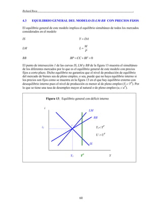 Richard Roca

4.3

.

EQUILIBRIO GENERAL DEL MODELO IS-LM-BB CON PRECIOS FIJOS

El equilibrio general de este modelo implica el equilibrio simultáneo de todos los mercados
considerados en el modelo
IS

Y  DA

LM

L

BB

BP  CC  BF  0

M
P

El punto de intersección 1 de las curvas IS, LM y BB de la figura 13 muestra el simultáneo
de los diferentes mercados por lo que es el equilibrio general de este modelo con precios
fijos a corto plazo. Dicho equilibrio no garantiza que el nivel de producción de equilibrio
del mercado de bienes sea de pleno empleo, o sea, puede que no haya equilibrio interno si
los precios son fijos como se muestra en la figura 13 en el que hay equilibrio externo con
desequilibrio interno pues el nivel de producción es menor al de pleno empleo (Y1 YP). Por
lo que se tiene una tasa de desempleo mayor al natural o de pleno empleo (u1 uP).
Figura 13. Equilibrio general con déficit interno
i

LM
BB

i1

1

Y1 YP
U  UP
IS

Y1

YP

60

Y

 