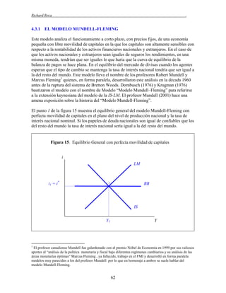 Richard Roca

.

4.3.1 EL MODELO MUNDELL-FLEMING
Este modelo analiza el funcionamiento a corto plazo, con precios fijos, de una economía
pequeña con libre movilidad de capitales en la que los capitales son altamente sensibles con
respecto a la rentabilidad de los activos financieros nacionales y extranjeros. En el caso de
que los activos nacionales y extranjeros sean iguales de seguros los rendimientos, en una
misma moneda, tendrían que ser iguales lo que haría que la curva de equilibrio de la
balanza de pagos se hace plana. En el equilibrio del mercado de divisas cuando los agentes
esperan que el tipo de cambio se mantenga la tasa de interés nacional tendría que ser igual a
la del resto del mundo. Este modelo lleva el nombre de los profesores Robert Mundell y
Marcus Fleming1 quienes, en forma paralela, desarrollaron este análisis en la década 1960
antes de la ruptura del sistema de Bretton Woods. Dornbusch (1976) y Krugman (1976)
bautizaron el modelo con el nombre de Modelo “Modelo Mundell–Fleming” para referirse
a la extensión keynesiana del modelo de la IS-LM. El profesor Mundell (2001) hace una
amena exposición sobre la historia del “Modelo Mundell-Fleming”.
El punto 1 de la figura 15 muestra el equilibrio general del modelo Mundell-Fleming con
perfecta movilidad de capitales en el plano del nivel de producción nacional y la tasa de
interés nacional nominal. Si los papeles de deuda nacionales son igual de confiables que los
del resto del mundo la tasa de interés nacional seria igual a la del resto del mundo.

Figura 15. Equilibrio General con perfecta movilidad de capitales
i
LM

i1 = i*

BB

1

IS
Y1

Y

1

El profesor canadiense Mundell fue galardonado con el premio Nóbel de Economía en 1999 por sus valiosos
aportes al “análisis de la política monetaria y fiscal bajo diferentes regímenes cambiarios y su análisis de las
áreas monetarias óptimas” Marcus Fleming , ya fallecido, trabajo en el FMI y desarrolló en forma paralela
modelos muy parecidos a los del profesor Mundell por lo que en homenaje a ambos se suele hablar del
modelo Mundell-Fleming.

62

 