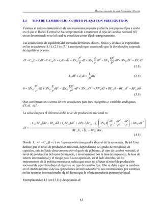 .

4.4

Macroeconomía de una Economía Abierta

TIPO DE CAMBIO FIJO A CORTO PLAZO CON PRECIOS FIJOS

Veamos el análisis matemático de una economía pequeña y abierta con precios fijos a corto
en el que el Banco Central se ha comprometido a mantener el tipo de cambio nominal (E)
en un determinado nivel el cual se considera como fijado exógenamente.
Las condiciones de equilibrio del mercado de bienes, dinero, bonos y divisas se expresaban
en las ecuaciones (1.1), (2.1) y (3.1) asumiendo que asumiendo que la devaluación esperada
de equilibrio es cero:

dY  CYd (1   )dY  Y  CYd d  I r di  dA  XN R

P*
E
EP *
dE  XN R dP*  XN R 2 dP  XN Y * dY *  XN Y dY
P
P
P
(1.1)

LY dY  Li di 
0  XN R

1
dH
P

(2.1)

P*
E
EP *
dE  XN R dP *  XN R 2 dP  XN Y * dY *  XN Y dY  BF() di  BF() di *  BF() d
P
P
P
(3.1)

Que conforman un sistema de tres ecuaciones para tres incógnitas o variables endógenas
dY, di, dH:
La solución para el diferencial del nivel de producción nacional es:


 dE dP * dP 
*
 CYd BF() Yd  BF() dA  I r BF() (di *  d )  BF()  I r  XN R R
 E  P *  P   XN Y * dY 





dY 
I r  BF() XN Y
BF() S Y 

(4.1)
Donde SY  1  CYd (1   ) es la propensión marginal a ahorrar de la economía. De (4.1) se
deduce que el nivel de producción nacional, dependiendo del grado de movilidad de
capitales, esta influido directamente por el gasto de gobierno, el tipo de cambio nominal, el
nivel de producción del resto del mundo, e inversamente por la tasa de impuestos, la tasa de
interés internacional y el riesgo país. La no aparición, en el lado derecho, de los
instrumentos de la política monetaria indica que estos no afectan al nivel de producción
nacional de equilibrio bajo el régimen de tipo de cambio fijo. Ello se debe a que la cambios
en el crédito interno o de las operaciones de mercado abierto son neutralizados por cambios
en las reservas internacionales de tal forma que la oferta monetaria permanece igual.
Reemplazando (4.1) en (3.1) y despejando di:

63

 