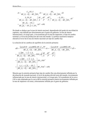 Richard Roca

di 



.

CYd XN Y Y
XN Y
d 
dA
BF() S Y  I r  BF() XN Y
BF() S Y  I r  BF() XN Y

S Y XN R R
BF() S Y  I r  BF() XN Y

 dE dP * dP 
 S Y XN Y *
*

 E  P *  P   BF S  I  BF XN dY



() Y
r
( )
Y

BF() S Y

(di *  d )

BF() S Y  XN Y 

 XN Y   I r XN Y

De donde se deduce que la tasa de interés nacional, dependiendo del grado de movilidad de
capitales, esta influido por directamente por el gasto de gobierno, la tasa de interés
internacional y el riesgo país, e inversamente por la tasa de impuestos, el tipo de cambio
nominal y el nivel de producción del resto del mundo. La política monetaria tampoco
afectaría al nivel de la tasa de interés nacional con tipo de cambio fijo.
La solución de los cambios de equilibrio de la emisión primaria:

dH 

 pendLM  pendBB Li BF() CYd PY
BF() S Y  I r  BF() XN Y

d 

LY BF()  I r   Li S Y

  pendLM  pendBB Li BF()
BF() S Y  I r  BF() XN Y

dA 

 dE dP * dP 

PXN R R
 E  P*  P 

BF() S Y  I r  BF() XN Y


 LY BF()  I r   Li S Y


 BF() S Y  I r  BF() XN Y




*
 XN Y * PdY



 LY I r  Li S Y  XN Y 


 BF() S Y  I r  BF() XN Y




*
 BF() P(di  d )



Muestra que la emisión primaria bajo tipo de cambio fijo esta directamente influida por la
devaluación de moneda nacional, el nivel de producción del resto del mundo, inversamente
influenciado por la tasa de interés internacional y el riesgo país. Si la pendiente de la curva
LM es más empinada que la curva BB la emisión primaria estaría inversamente influida por
la tasa de impuesto a la renta y directamente influido por el gasto de gobierno.

64

 