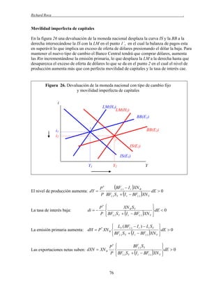 Richard Roca

.

Movilidad imperfecta de capitales
En la figura 26 una devaluación de la moneda nacional desplaza la curva IS y la BB a la
derecha intersecándose la IS con la LM en el punto 1´, en el cual la balanza de pagos esta
en superávit lo que implica un exceso de oferta de dólares presionando el dólar la baja. Para
mantener el nuevo tipo de cambio el Banco Central tendrá que comprar dólares, aumenta
las Rin incrementándose la emisión primaria, lo que desplaza la LM a la derecha hasta que
desaparezca el exceso de oferta de dólares lo que se da en el punto 2 en el cual el nivel de
producción aumenta más que con perfecta movilidad de capitales y la tasa de interés cae.

Figura 26. Devaluación de la moneda nacional con tipo de cambio fijo
y movilidad imperfecta de capitales
i
LM(H1)
LM(H2)
BB(E1)
1´

i1
i2

1

BB(E2)
2

IS(E2)
IS(E1)
Y1

Y2

Y

BF()  I r XN R
P*
dE  0
El nivel de producción aumenta: dY 
P BF() S Y  I r  BF() XN Y
La tasa de interés baja:

di  

P*
P


XN R S Y


 BF() S Y  I r  BF() XN Y




dE  0



 LY ( BF()  I r )  Li S Y

La emisión primaria aumenta: dH  P * XN R 
 BF() S Y  I r  BF() XN Y

Las exportaciones netas suben: dXN  XN R

P*
P

76



dE  0




BF() S Y


 BF() S Y  I r  BF() XN Y




dE  0



 
