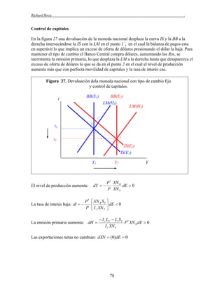 Richard Roca

.

Control de capitales
En la figura 27 una devaluación de la moneda nacional desplaza la curva IS y la BB a la
derecha intersecándose la IS con la LM en el punto 1´, en el cual la balanza de pagos esta
en superávit lo que implica un exceso de oferta de dólares presionando el dólar la baja. Para
mantener el tipo de cambio el Banco Central compra dólares, aumentando las Rin, se
incrementa la emisión primaria, lo que desplaza la LM a la derecha hasta que desaparezca el
exceso de oferta de dólares lo que se da en el punto 2 en el cual el nivel de producción
aumenta más que con perfecta movilidad de capitales y la tasa de interés cae.
Figura 27. Devaluación dela moneda nacional con tipo de cambio fijo
y control de capitales.
i

BB(E1)

BB(E2)
LM(H1)

LM(H2)

1´
1

i1

2

i2

IS(E2)
IS(E1)
Y1

El nivel de producción aumenta:

La tasa de interés baja: di  

Y2

Y

P * XN R
dY  
dE  0
P XN Y

P *  XN R S Y

P  I r XN Y

La emisión primaria aumenta: dH 


dE  0


 I r LY  Li S Y *
P XN R dE  0
I r XN Y

Las exportaciones netas no cambian: dXN  (0)dE  0

78

 