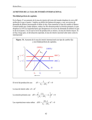 Richard Roca

.

AUMENTOS DE LA TASA DE INTERÉS INTERNACIONAL
Movilidad perfecta de capitales
En la figura 31 un aumento de la tasa de interés del resto del mundo desplaza la curva BB
arriba por lo que el punto 1 implica un déficit de balanza de pagos, o sea, un exceso de
demanda de dólares presionando el dólar al alza. Para mantener el tipo de cambio el Banco
Central tendrá que vender dólares, reduce las Rin disminuyendo la emisión primaria, lo que
desplaza la LM a la izquierda hasta que desaparezca el exceso de demanda de dólares lo que
se da en el punto 2 en el cual el nivel de producción es menor y la tasa de interés mayor. Si
no hay riesgo país, ni devaluación esperada, la tasa de interés nacional sube tanto como la
internacional
Figura 31. Aumento de la tasa de interés internacional con tipo de cambio fijo
y movilidad perfecta de capitales.
i

i2 =i*2

LM(H2)

LM(H1)

2

BB(i*2)
1

i1 =i*1

BB(i*1)

IS
Y2

El nivel de producción cae:

Y1

dY 

Y

Ir
di *  0
S Y  XN Y

La tasa de interés sube: di  di *

 I r LY

 Li  di *  0
La emisión primaria cae: dH  P 
 S Y  XN Y

Las exportaciones netas suben: dXN 

XN Y I r
di *  0
S Y  XN Y

82

 