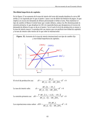 .

Macroeconomía de una Economía Abierta

Movilidad imperfecta de capitales
En la figura 32 un aumento de la tasa de interés del resto del mundo desplaza la curva BB
arriba y a la izquierda por lo que el punto 1 pasa a ser de déficit de balanza de pagos, lo que
implica un exceso de demanda de dólares presionando el dólar al alza. Para mantener el
tipo de cambio el Banco Central tiene que vender dólares, reduce las Rin disminuyendo la
emisión primaria, lo que desplaza la LM a la izquierda hasta que desaparezca el exceso de
demanda de dólares lo que se da en el punto 2 en el cual el nivel de producción es menor y
la tasa de interés mayor. La producción cae menos que con perfecta movilidad de capitales
y la tasa de interés sube menos de lo que sube la internacional.
Figura 32. Aumento de la tasa de interés internacional con tipo de cambio fijo
y movilidad imperfecta de capitales.
i

LM(H2)

LM(H1)
BB(i*2)

i2

2

BB(i*1)

1

i1

IS
Y2

dY 

El nivel de producción cae:

La tasa de interés sube:

Y1

di 

La emisión primaria cae: dH 

Y

BF() I r

BF() S Y  I r  BF() XN Y
BF() S Y  XN Y 

BF() S Y  I r  BF() XN Y

di *  0

P  BF() I r LY  Li S Y  XN Y 
BF() S Y  I r  BF() XN Y

Las exportaciones netas suben: dXN 

XN Y BF() I r

BF() SY  I r  BF() XN Y

83

di *  0

di *  0

di*  0

 