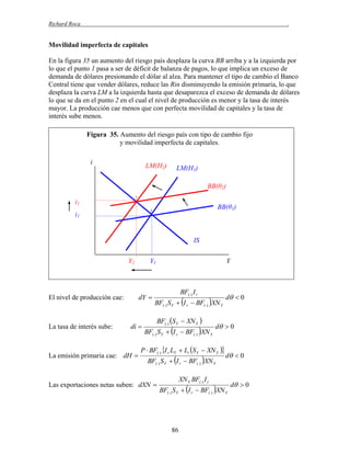 Richard Roca

.

Movilidad imperfecta de capitales
En la figura 35 un aumento del riesgo país desplaza la curva BB arriba y a la izquierda por
lo que el punto 1 pasa a ser de déficit de balanza de pagos, lo que implica un exceso de
demanda de dólares presionando el dólar al alza. Para mantener el tipo de cambio el Banco
Central tiene que vender dólares, reduce las Rin disminuyendo la emisión primaria, lo que
desplaza la curva LM a la izquierda hasta que desaparezca el exceso de demanda de dólares
lo que se da en el punto 2 en el cual el nivel de producción es menor y la tasa de interés
mayor. La producción cae menos que con perfecta movilidad de capitales y la tasa de
interés sube menos.
Figura 35. Aumento del riesgo país con tipo de cambio fijo
y movilidad imperfecta de capitales.
i

LM(H2)

LM(H1)
BB(θ2)

2

i2

BB(θ1)

1

i1

IS
Y2

dY 

El nivel de producción cae:

La tasa de interés sube:

Y1

di 

La emisión primaria cae: dH 

Y

BF() I r

BF() S Y  I r  BF() XN Y
BF() S Y  XN Y 

BF() S Y  I r  BF() XN Y

d  0

P  BF() I r LY  Li S Y  XN Y 
BF() S Y  I r  BF() XN Y

Las exportaciones netas suben: dXN 

XN Y BF() I r

d  0

d  0

BF() S Y  I r  BF() XN Y

86

d  0

 