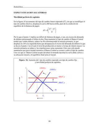 Richard Roca

.

EXPECTATIVAS DEVALUATORIAS
Movilidad perfecta de capitales
En la figura 34 un aumento del tipo de cambio futuro esperado (Ee), sin que se modifique el
tipo de cambio efectivo, desplaza la curva BB hacia arriba, pues de la condición de
equilibrio de la balanza de pagos:

 Ee  E 
di  d 
 E 



Por lo que el punto 1 implica un déficit de balanza de pagos, o sea, un exceso de demanda
de dólares presionando el dólar al alza. Para mantener el tipo de cambio el Banco Central
tendrá que vender dólares, reduce las Rin disminuyendo la emisión primaria, lo que
desplaza la LM a la izquierda hasta que desaparezca el exceso de demanda de dólares lo que
se da en el punto 2 en el cual el nivel de producción es menor y la tasa de interés mayor. La
emisión primaria se reduce y las exportaciones netas aumentan. Este caso solo puede
mantenerse por poco tiempo mientras el Banco Central se resiste a subir el tipo de cambio.
Una vez que el Banco Central acepte devaluar la moneda nacional la curva debe volver a
su ubicación inicial y el equilibrio final seria el inicial.
Figura 34. Aumento del tipo de cambio esperado con tipo de cambio fijo
y movilidad perfecta de capitales.
i

i2

LM(H2)

LM(H1)

2

BB(Ee2)
1

BB(Ee1)

i1

IS
Y2

Y1

Y

88

 