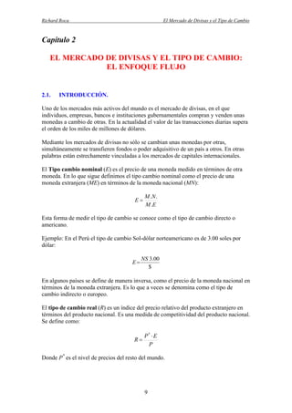 Richard Roca

El Mercado de Divisas y el Tipo de Cambio

Capítulo 2
EL MERCADO DE DIVISAS Y EL TIPO DE CAMBIO:
EL ENFOQUE FLUJO

2.1.

INTRODUCCIÓN.

Uno de los mercados más activos del mundo es el mercado de divisas, en el que
individuos, empresas, bancos e instituciones gubernamentales compran y venden unas
monedas a cambio de otras. En la actualidad el valor de las transacciones diarias supera
el orden de los miles de millones de dólares.
Mediante los mercados de divisas no sólo se cambian unas monedas por otras,
simultáneamente se transfieren fondos o poder adquisitivo de un país a otros. En otras
palabras están estrechamente vinculadas a los mercados de capitales internacionales.
El Tipo cambio nominal (E) es el precio de una moneda medido en términos de otra
moneda. En lo que sigue definimos el tipo cambio nominal como el precio de una
moneda extranjera (ME) en términos de la moneda nacional (MN):
E

M .N .
M .E

Esta forma de medir el tipo de cambio se conoce como el tipo de cambio directo o
americano.
Ejemplo: En el Perú el tipo de cambio Sol-dólar norteamericano es de 3.00 soles por
dólar:
E

NS 3.00
$

En algunos países se define de manera inversa, como el precio de la moneda nacional en
términos de la moneda extranjera. Es lo que a veces se denomina como el tipo de
cambio indirecto o europeo.
El tipo de cambio real (R) es un índice del precio relativo del producto extranjero en
términos del producto nacional. Es una medida de competitividad del producto nacional.
Se define como:

P*  E
R
P
Donde P* es el nivel de precios del resto del mundo.

9

 