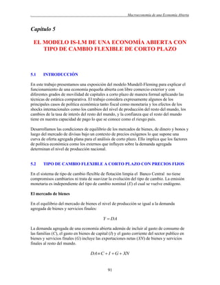 .

Macroeconomía de una Economía Abierta

Capítulo 5
EL MODELO IS-LM DE UNA ECONOMÍA ABIERTA CON
TIPO DE CAMBIO FLEXIBLE DE CORTO PLAZO

5.1

INTRODUCCIÓN

En este trabajo presentamos una exposición del modelo Mundell-Fleming para explicar el
funcionamiento de una economía pequeña abierta con libre comercio exterior y con
diferentes grados de movilidad de capitales a corto plazo de manera formal aplicando las
técnicas de estática comparativa. El trabajo considera expresamente algunos de los
principales casos de política económica tanto fiscal como monetaria y los efectos de los
shocks internacionales como los cambios del nivel de producción del resto del mundo, los
cambios de la tasa de interés del resto del mundo, y la confianza que el resto del mundo
tiene en nuestra capacidad de pago lo que se conoce como el riesgo país.
Desarrollamos las condiciones de equilibrio de los mercados de bienes, de dinero y bonos y
luego del mercado de divisas bajo un contexto de precios exógenos lo que supone una
curva de oferta agregada plana para el análisis de corto plazo. Ello implica que los factores
de política económica como los externos que influyen sobre la demanda agregada
determinan el nivel de producción nacional.

5.2

TIPO DE CAMBIO FLEXIBLE A CORTO PLAZO CON PRECIOS FIJOS

En el sistema de tipo de cambio flexible de flotación limpia el Banco Central no tiene
compromisos cambiarios ni trata de suavizar la evolución del tipo de cambio. La emisión
monetaria es independiente del tipo de cambio nominal (E) el cual se vuelve endógeno.
El mercado de bienes
En el equilibrio del mercado de bienes el nivel de producción se igual a la demanda
agregada de bienes y servicios finales:

Y  DA
La demanda agregada de una economía abierta además de incluir al gasto de consumo de
las familias (C), el gasto en bienes de capital (I) y el gasto corriente del sector publico en
bienes y servicios finales (G) incluye las exportaciones netas (XN) de bienes y servicios
finales al resto del mundo.

DA  C  I  G  XN

91

 