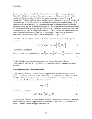 Richard Roca

.

Se supone que el consumo de las familias esta básicamente determinado por el ingreso
disponible (Yd) el cual para simplificar se supone que es la diferencia entre el nivel de
producción (Y) y la recaudación tributaria que se asume es proporcional al nivel de
producción (tY). La inversión se supone que depende inversamente de la tasa de interés real
(r) mientras que el gasto de gobierno se supone que es exógenamente determinado por el
presupuesto del sector público. Las exportaciones netas, medidas en términos de bienes
nacionales, se supone que depende directamente del tipo de cambio real (R), asumiendo que
se cumple la condición Marshall–Lerner, y del nivel de producción del resto del mundo (Y*)
e inversamente del nivel de producción nacional. El tipo de cambio real a su vez es igual al
tipo de cambio nominal multiplicado por el índice de precios del resto del mundo y
dividido entre el índice de precios de los bienes domésticos (R= EP*/P) .
La condición de equilibrio del mercado de bienes nacionales se resume en la siguiente
ecuación:
 EP *

Y  C (Y Y )  I (r )  G  XN 
,Y * ,Y 
(1)
 P  

 

Diferenciando totalmente:
P*
E
EP *
dY  CYd (1  )dY  Y  CYd d  I r di  dA  XN R dE  XN R dP *  XN R 2 dP  XN Y * dY *  XN Y dY
P
P
P
(1.1)
Donde A es la demanda agregada autónoma que incluye al gasto de gobierno.
Gráficamente la ecuación (1.1) se muestra en el plano Y,i como la curva IS de pendiente
negativa.
El mercado de dinero y bonos nacionales
El equilibrio del mercado de dinero nacional implica que la demanda real de dinero se
iguale a la oferta de dinero nacional la cual se supone es controlada por el Banco Central
(BCR). La demanda real de dinero esta directamente afectada por el ingreso real e
inversamente influida por la tasa de interés nominal:

L(Y , i ) 
 

H
P

(2)

Diferenciando totalmente:
LY dY  Li di 

1
H
dH  2 dP
P
P

(2.1)

El equilibrio del mercado de dinero implica también el equilibrio del mercado de bonos que
no es más que un mercado de préstamos. Gráficamente la ecuación (2.1) se muestra en el
plano Y,i como la curva LM de pendiente positiva.

92

 