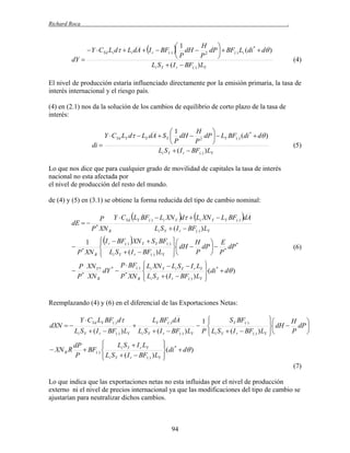 Richard Roca

.

H
1

 Y  CYd Li d  Li dA  I r  BF()  dH  2 dP   BF() Li (di *  d )
P
P

dY 
Li S Y  ( I r  BF() ) LY

(4)

El nivel de producción estaría influenciado directamente por la emisión primaria, la tasa de
interés internacional y el riesgo país.
(4) en (2.1) nos da la solución de los cambios de equilibrio de corto plazo de la tasa de
interés:

H
1

Y  CYd LY d  LY dA  S Y  dH  2 dP   LY BF() (di *  d )
P
P

di 
Li S Y  ( I r  BF() ) LY

(5)

Lo que nos dice que para cualquier grado de movilidad de capitales la tasa de interés
nacional no esta afectada por
el nivel de producción del resto del mundo.
de (4) y (5) en (3.1) se obtiene la forma reducida del tipo de cambio nominal:

dE  

P Y  CYd LY BF()  Li XN Y d  Li XN Y  LY BF() dA
Li S Y  ( I r  BF() ) LY
P * XN R



H  E
 I r  BF() XN Y  S Y BF() 
*

 dH  dP   * dP
P  P
 Li S Y  ( I r  BF() ) LY 


P XN Y * * P  BF()  Li XN Y  Li S Y  I r LY  *


 *
dY  *

(di  d )
P XN R
P XN R  Li S Y  ( I r  BF() ) LY 




1
P XN R
*

(6)

Reemplazando (4) y (6) en el diferencial de las Exportaciones Netas:

dXN  
 XN R R

Y  CYd LY BF() d
Li S Y  ( I r  BF() ) LY



LY BF() dA
Li S Y  ( I r  BF() ) LY


Li S Y  I r LY
dP

 BF() 
P
 Li S Y  ( I r  BF() ) LY




S Y BF()
1


P  Li S Y  ( I r  BF() ) LY



H 

 dH  dP 
P 



 *

(di  d )


(7)

Lo que indica que las exportaciones netas no esta influidas por el nivel de producción
externo ni el nivel de precios internacional ya que las modificaciones del tipo de cambio se
ajustarían para neutralizar dichos cambios.

94

 