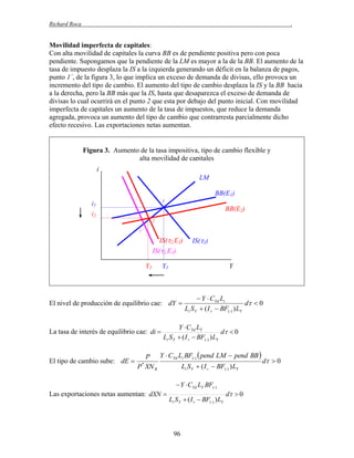Richard Roca

.

Movilidad imperfecta de capitales:
Con alta movilidad de capitales la curva BB es de pendiente positiva pero con poca
pendiente. Supongamos que la pendiente de la LM es mayor a la de la BB. El aumento de la
tasa de impuesto desplaza la IS a la izquierda generando un déficit en la balanza de pagos,
punto 1´, de la figura 3, lo que implica un exceso de demanda de divisas, ello provoca un
incremento del tipo de cambio. El aumento del tipo de cambio desplaza la IS y la BB hacia
a la derecha, pero la BB más que la IS, hasta que desaparezca el exceso de demanda de
divisas lo cual ocurrirá en el punto 2 que esta por debajo del punto inicial. Con movilidad
imperfecta de capitales un aumento de la tasa de impuestos, que reduce la demanda
agregada, provoca un aumento del tipo de cambio que contrarresta parcialmente dicho
efecto recesivo. Las exportaciones netas aumentan.

Figura 3. Aumento de la tasa impositivatipo de cambio flexible y
alta movilidad de capitales
i
LM
BB(E1)
1

i1

BB(E2)

i2
2
1´

IS(2,E2)
IS(2,E1)
Y2

Y1

Y

El nivel de producción de equilibrio cae: dY 

La tasa de interés de equilibrio cae: di 

El tipo de cambio sube: dE 

IS(1)

 Y  CYd Li
d  0
Li S Y  ( I r  BF() ) LY

Y  CYd LY
d  0
Li S Y  ( I r  BF() ) LY

P Y  CYd Li BF()  pend LM  pend BB 
d  0
Li S Y  ( I r  BF() ) LY
P * XN R

Las exportaciones netas aumentan: dXN 

 Y  CYd LY BF()
Li S Y  ( I r  BF() ) LY

96

d  0

 