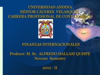UNIVERSIDAD ANDINAUNIVERSIDAD ANDINA
NÉSTOR CÁCERES VELASQUEZNÉSTOR CÁCERES VELASQUEZ
CARRERA PROFESIONAL DE CONTABILIDADCARRERA PROFESIONAL DE CONTABILIDAD
FINANZAS INTERNACIONALESFINANZAS INTERNACIONALES
Profesor: M. Sc. ALFREDO HALLASI QUISPEProfesor: M. Sc. ALFREDO HALLASI QUISPE
Noveno SemestreNoveno Semestre
2012 - II2012 - II 1
 