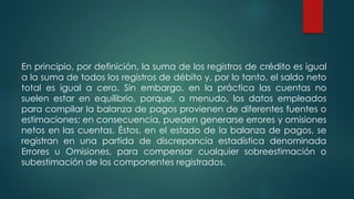 En principio, por definición, la suma de los registros de crédito es igual
a la suma de todos los registros de débito y, por lo tanto, el saldo neto
total es igual a cero. Sin embargo, en la práctica las cuentas no
suelen estar en equilibrio, porque, a menudo, los datos empleados
para compilar la balanza de pagos provienen de diferentes fuentes o
estimaciones; en consecuencia, pueden generarse errores y omisiones
netos en las cuentas. Éstos, en el estado de la balanza de pagos, se
registran en una partida de discrepancia estadística denominada
Errores u Omisiones, para compensar cualquier sobreestimación o
subestimación de los componentes registrados.
 