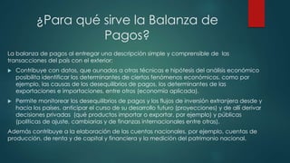 ¿Para qué sirve la Balanza de
Pagos?
La balanza de pagos al entregar una descripción simple y comprensible de las
transacciones del país con el exterior:
 Contribuye con datos, que aunados a otras técnicas e hipótesis del análisis económico
posibilita identificar los determinantes de ciertos fenómenos económicos, como por
ejemplo, las causas de los desequilibrios de pagos, los determinantes de las
exportaciones e importaciones, entre otros (economía aplicada).
 Permite monitorear los desequilibrios de pagos y los flujos de inversión extranjera desde y
hacia los países, anticipar el curso de su desarrollo futuro (proyecciones) y de allí derivar
decisiones privadas (qué productos importar o exportar, por ejemplo) y públicas
(políticas de ajuste, cambiarias y de finanzas internacionales entre otras).
Además contribuye a la elaboración de las cuentas nacionales, por ejemplo, cuentas de
producción, de renta y de capital y financiera y la medición del patrimonio nacional.
 