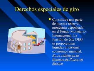 Derechos especiales de giro


Constituye una parte
de nuestra reserva
monetaria depositada
en el Fondo Monetario
Internacional. La
función de éste DEG
es proporcionar
liquidez al sistema
económico mundial.
No se refleja en la
Balanza de Pagos en
México

 