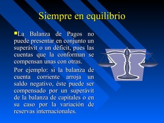 Siempre en equilibrio
La

Balanza de Pagos no
puede presentar en conjunto un
superávit o un déficit, pues las
cuentas que la conforman se
compensan unas con otras.
Por ejemplo: si la balanza de
cuenta corriente arroja un
saldo negativo, éste puede ser
compensado por un superávit
de la balanza de capitales o en
su caso por la variación de
reservas internacionales.

 